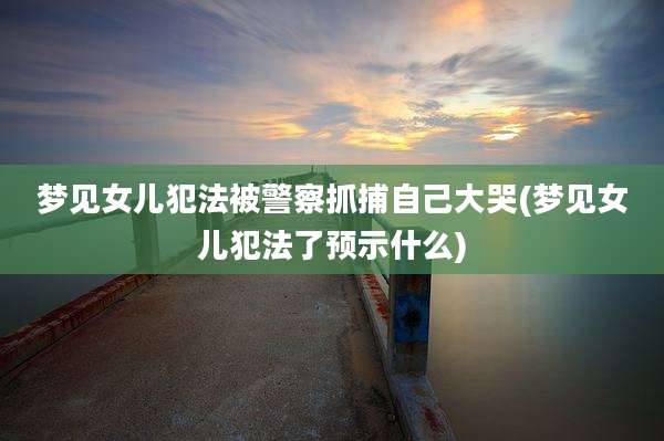 梦见女儿犯法被警察抓捕自己大哭(梦见女儿犯法了预示什么)