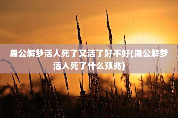 周公解梦活人死了又活了好不好(周公解梦活人死了什么预兆)