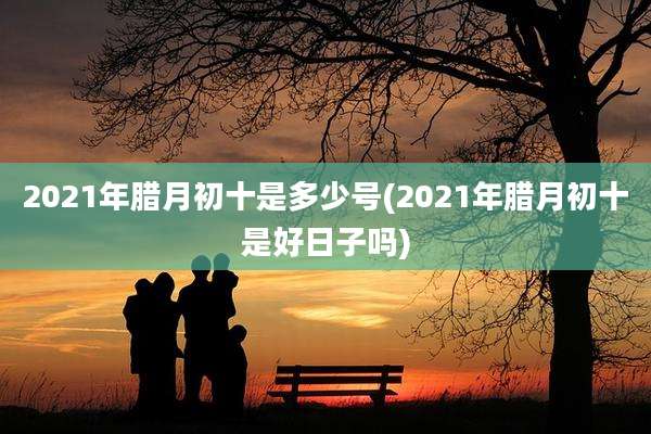 2021年腊月初十是多少号(2021年腊月初十是好日子吗)