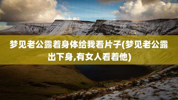 梦见老公露着身体给我看片子(梦见老公露出下身,有女人看着他)
