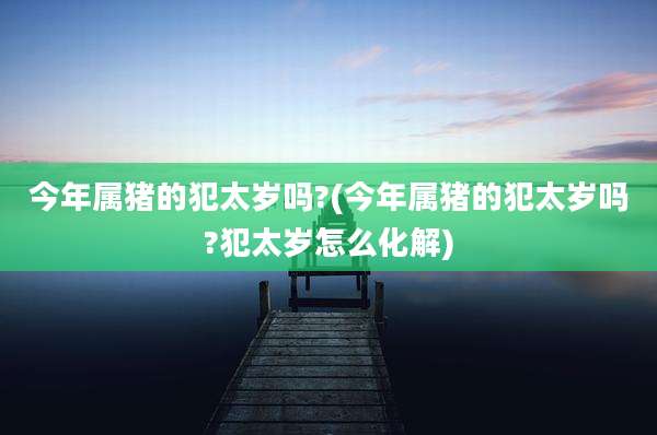 今年属猪的犯太岁吗?(今年属猪的犯太岁吗?犯太岁怎么化解)