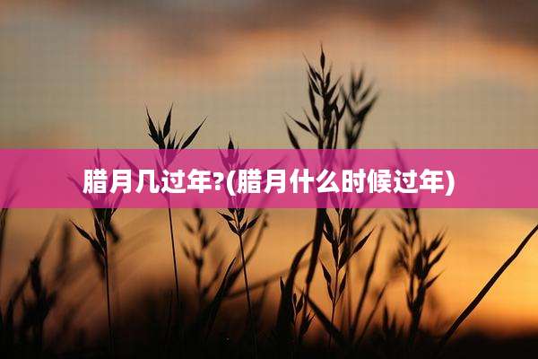 腊月几过年?(腊月什么时候过年)