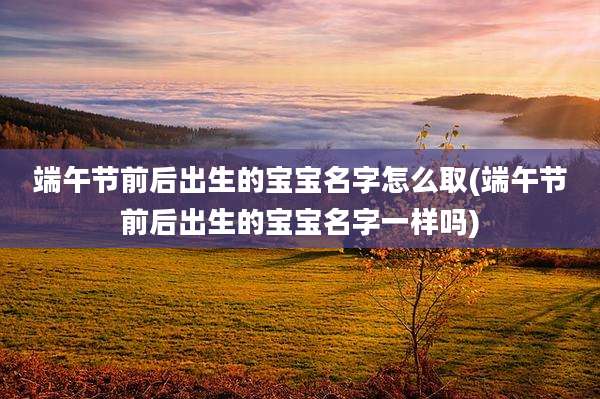 端午节前后出生的宝宝名字怎么取(端午节前后出生的宝宝名字一样吗)