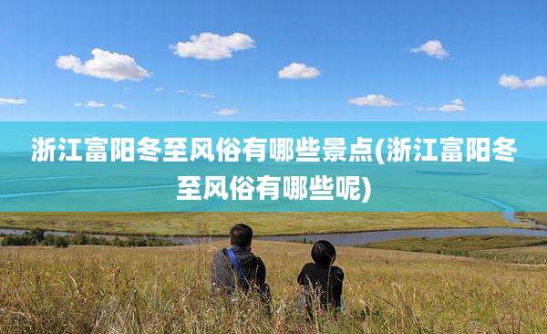 浙江富阳冬至风俗有哪些景点(浙江富阳冬至风俗有哪些呢)