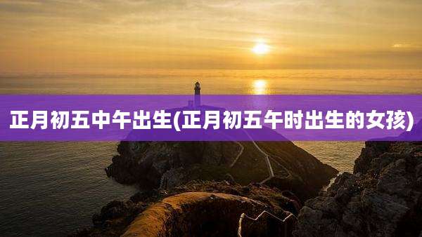 正月初五中午出生(正月初五午时出生的女孩)