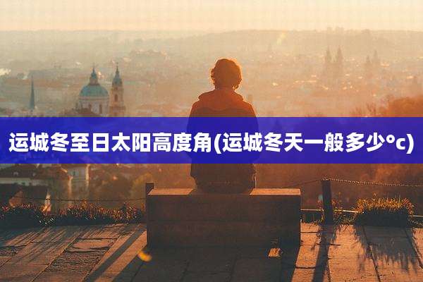 运城冬至日太阳高度角(运城冬天一般多少°c)