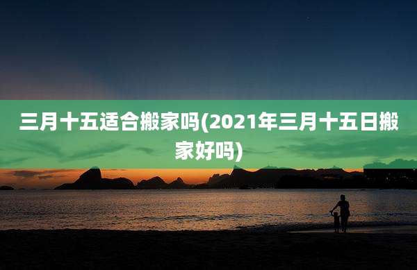 三月十五适合搬家吗(2021年三月十五日搬家好吗)