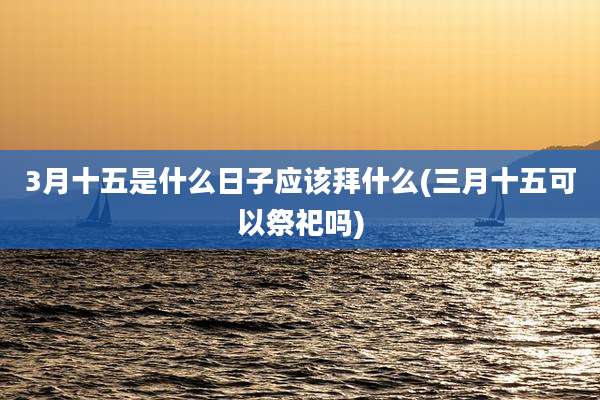 3月十五是什么日子应该拜什么(三月十五可以祭祀吗)