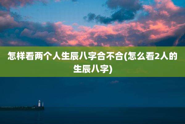 怎样看两个人生辰八字合不合(怎么看2人的生辰八字)