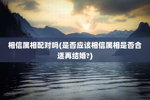 相信属相配对吗(是否应该相信属相是否合适再结婚?)