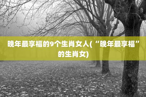 晚年最享福的9个生肖女人(“晚年最享福”的生肖女)