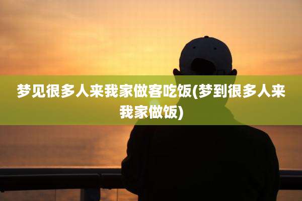 梦见很多人来我家做客吃饭(梦到很多人来我家做饭)