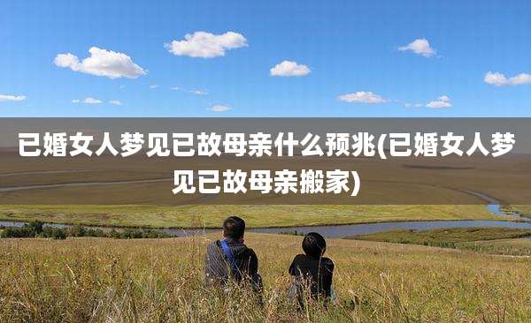 已婚女人梦见已故母亲什么预兆(已婚女人梦见已故母亲搬家)