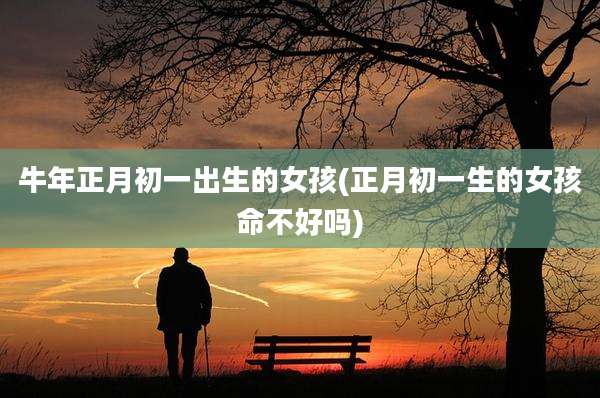 牛年正月初一出生的女孩(正月初一生的女孩命不好吗)