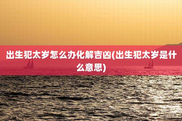 出生犯太岁怎么办化解吉凶(出生犯太岁是什么意思)