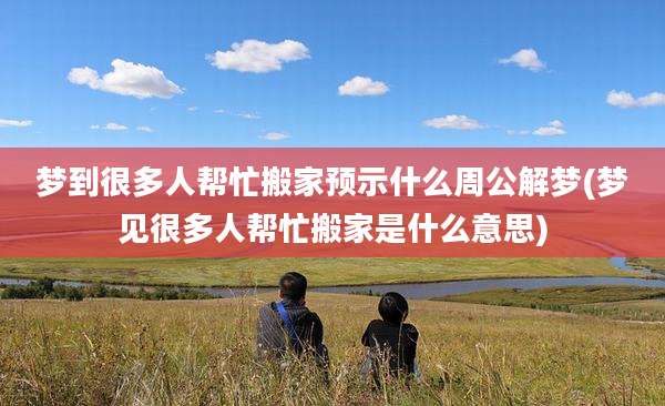 梦到很多人帮忙搬家预示什么周公解梦(梦见很多人帮忙搬家是什么意思)