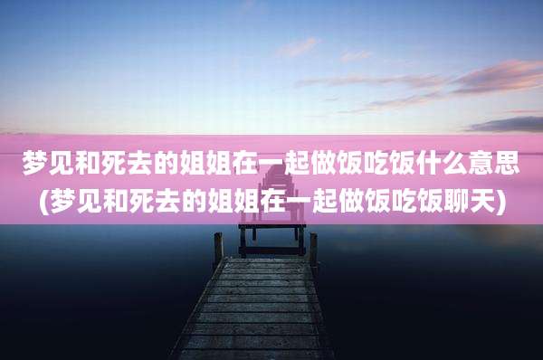 梦见和死去的姐姐在一起做饭吃饭什么意思(梦见和死去的姐姐在一起做饭吃饭聊天)