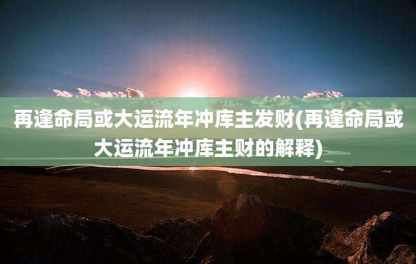 再逢命局或大运流年冲库主发财(再逢命局或大运流年冲库主财的解释)