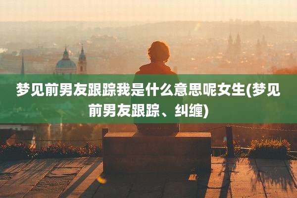 梦见前男友跟踪我是什么意思呢女生(梦见前男友跟踪、纠缠)