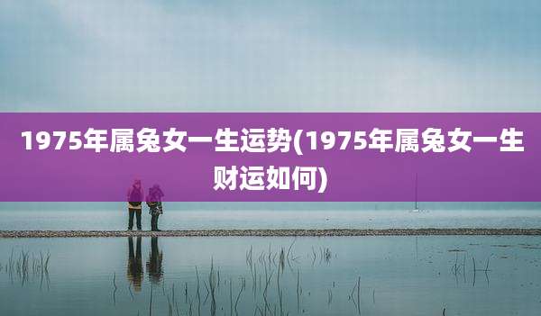 1975年属兔女一生运势(1975年属兔女一生财运如何)