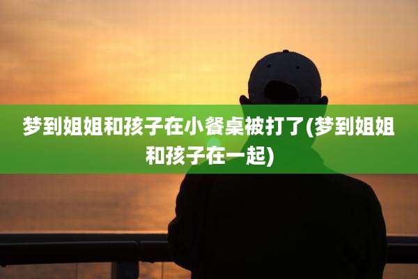 梦到姐姐和孩子在小餐桌被打了(梦到姐姐和孩子在一起)