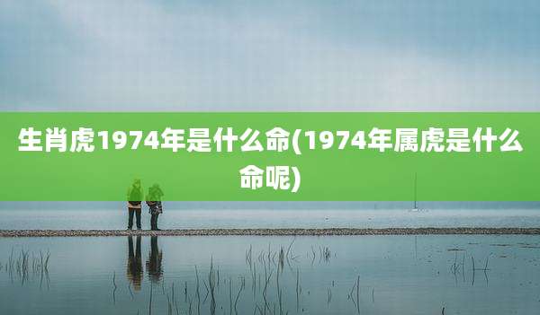 生肖虎1974年是什么命(1974年属虎是什么命呢)