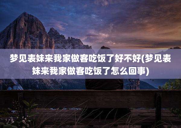 梦见表妹来我家做客吃饭了好不好(梦见表妹来我家做客吃饭了怎么回事)
