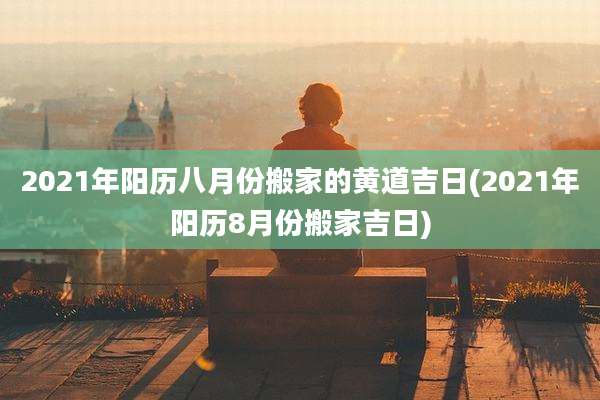 2021年阳历八月份搬家的黄道吉日(2021年阳历8月份搬家吉日)