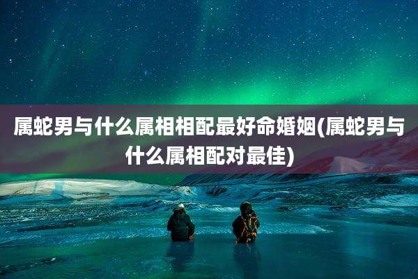 属蛇男与什么属相相配最好命婚姻(属蛇男与什么属相配对最佳)
