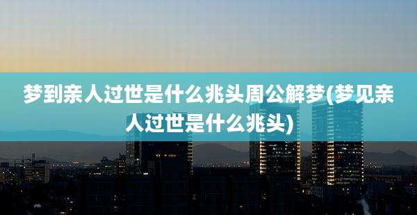 梦到亲人过世是什么兆头周公解梦(梦见亲人过世是什么兆头)