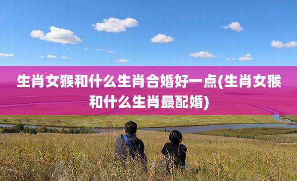 生肖女猴和什么生肖合婚好一点(生肖女猴和什么生肖最配婚)
