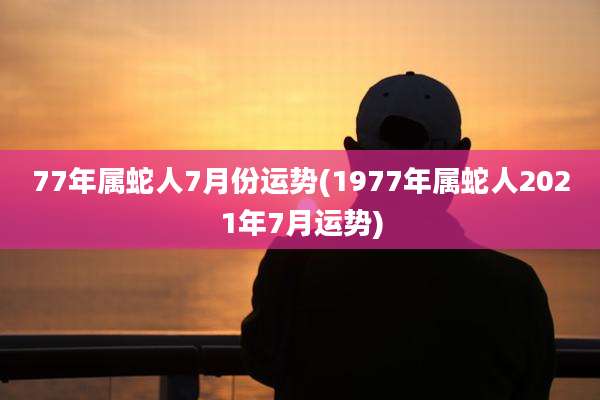 77年属蛇人7月份运势(1977年属蛇人2021年7月运势)