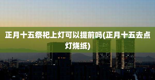 正月十五祭祀上灯可以提前吗(正月十五去点灯烧纸)