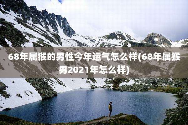 68年属猴的男性今年运气怎么样(68年属猴男2021年怎么样)