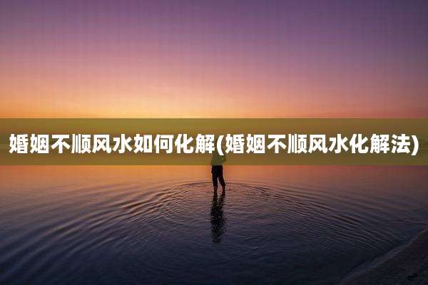 婚姻不顺风水如何化解(婚姻不顺风水化解法)