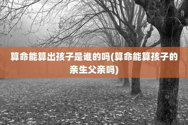 算命能算出孩子是谁的吗(算命能算孩子的亲生父亲吗)
