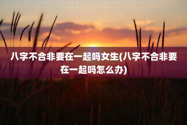 八字不合非要在一起吗女生(八字不合非要在一起吗怎么办)