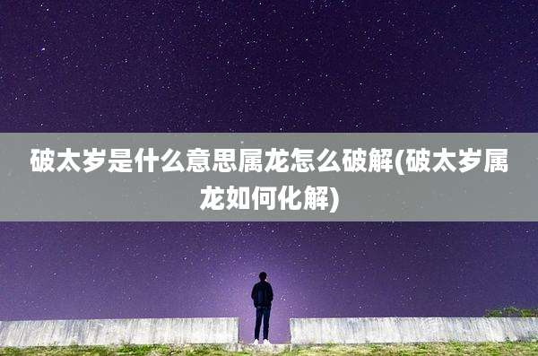 破太岁是什么意思属龙怎么破解(破太岁属龙如何化解)