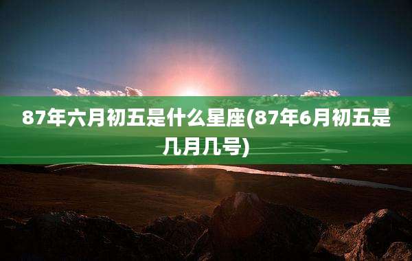 87年六月初五是什么星座(87年6月初五是几月几号)