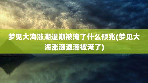梦见大海涨潮退潮被淹了什么预兆(梦见大海涨潮退潮被淹了)