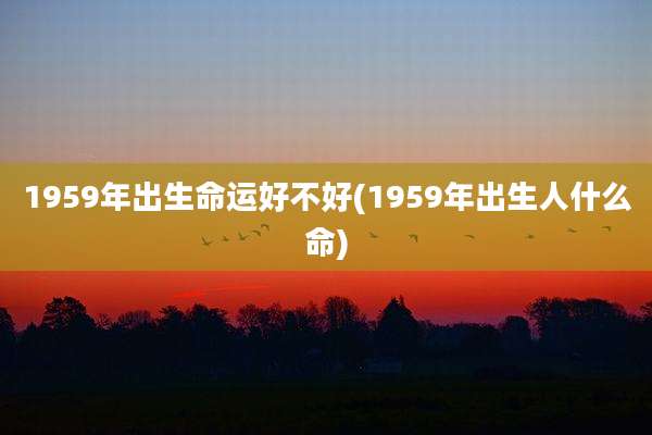1959年出生命运好不好(1959年出生人什么命)