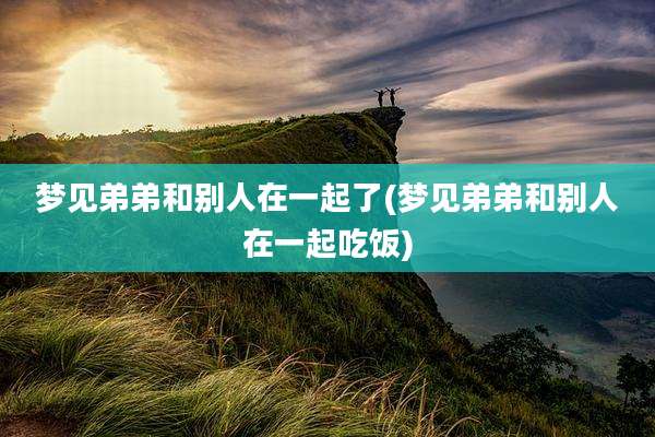 梦见弟弟和别人在一起了(梦见弟弟和别人在一起吃饭)