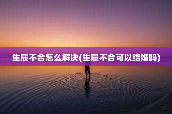 生辰不合怎么解决(生辰不合可以结婚吗)