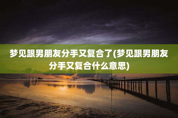 梦见跟男朋友分手又复合了(梦见跟男朋友分手又复合什么意思)