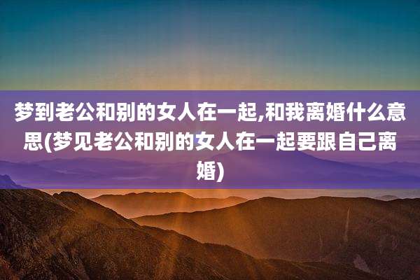 梦到老公和别的女人在一起,和我离婚什么意思(梦见老公和别的女人在一起要跟自己离婚)
