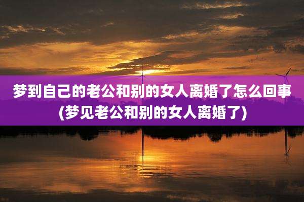 梦到自己的老公和别的女人离婚了怎么回事(梦见老公和别的女人离婚了)