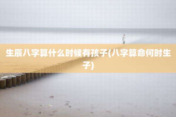 生辰八字算什么时候有孩子(八字算命何时生子)