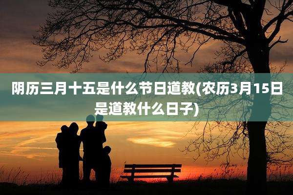 阴历三月十五是什么节日道教(农历3月15日是道教什么日子)