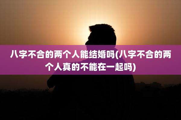 八字不合的两个人能结婚吗(八字不合的两个人真的不能在一起吗)