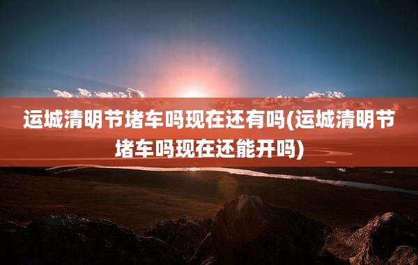 运城清明节堵车吗现在还有吗(运城清明节堵车吗现在还能开吗)